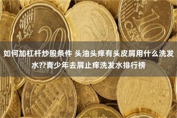 如何加杠杆炒股条件 头油头痒有头皮屑用什么洗发水??青少年去屑止痒洗发水排行榜