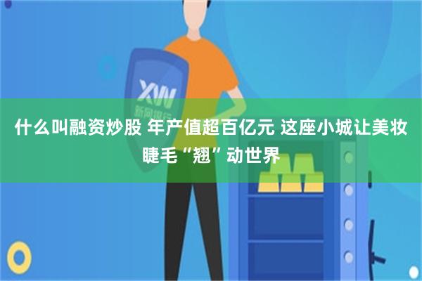 什么叫融资炒股 年产值超百亿元 这座小城让美妆睫毛“翘”动世界