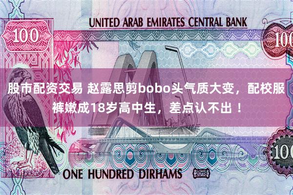 股市配资交易 赵露思剪bobo头气质大变，配校服裤嫩成18岁高中生，差点认不出 ！