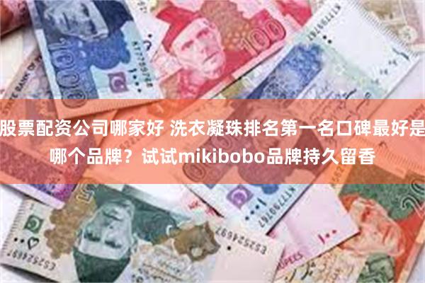 股票配资公司哪家好 洗衣凝珠排名第一名口碑最好是哪个品牌？试试mikibobo品牌持久留香