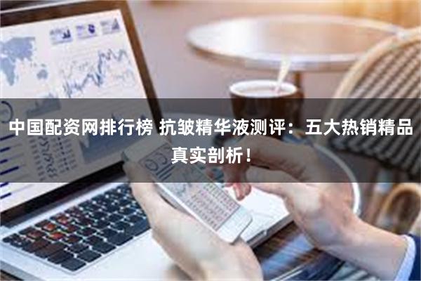 中国配资网排行榜 抗皱精华液测评：五大热销精品真实剖析！