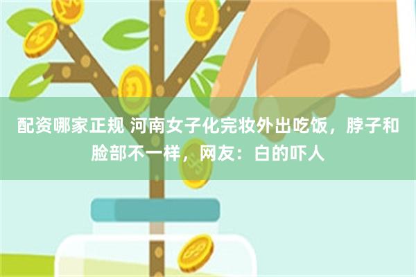 配资哪家正规 河南女子化完妆外出吃饭，脖子和脸部不一样，网友：白的吓人