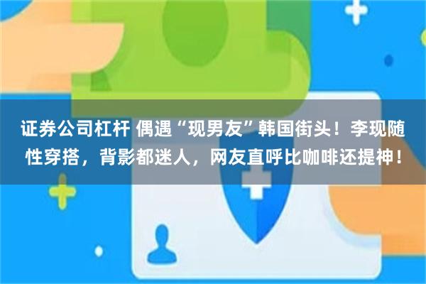 证券公司杠杆 偶遇“现男友”韩国街头！李现随性穿搭，背影都迷人，网友直呼比咖啡还提神！