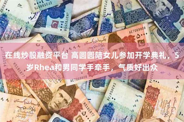 在线炒股融资平台 高圆圆陪女儿参加开学典礼，5岁Rhea和男同学手牵手，气质好出众
