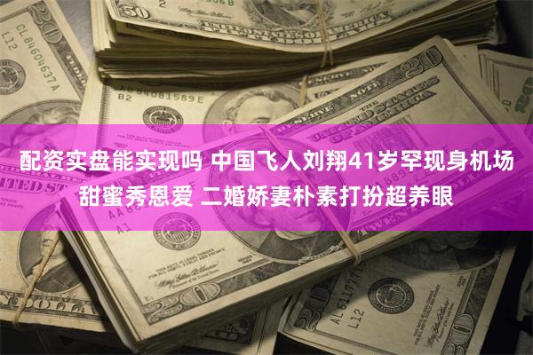 配资实盘能实现吗 中国飞人刘翔41岁罕现身机场甜蜜秀恩爱 二婚娇妻朴素打扮超养眼