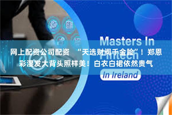 网上配资公司配资   “天选财阀千金脸”！郑恩彩湿发大背头照样美！白衣白裙依然贵气