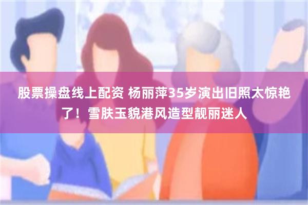 股票操盘线上配资 杨丽萍35岁演出旧照太惊艳了！雪肤玉貌港风造型靓丽迷人