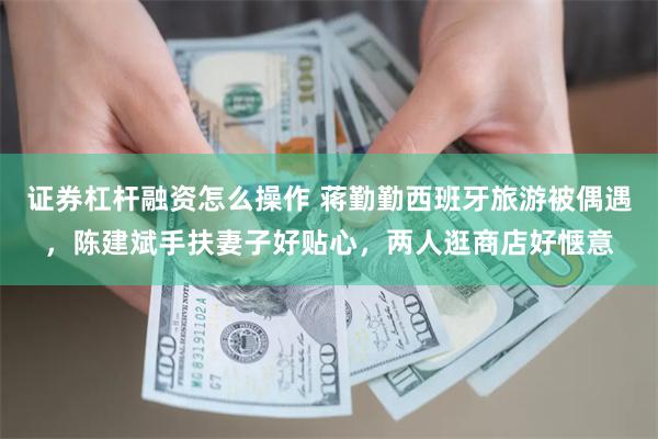 证券杠杆融资怎么操作 蒋勤勤西班牙旅游被偶遇，陈建斌手扶妻子好贴心，两人逛商店好惬意