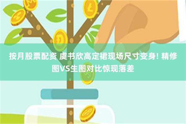 按月股票配资 虞书欣高定裙现场尺寸变身! 精修图VS生图对比惊现落差