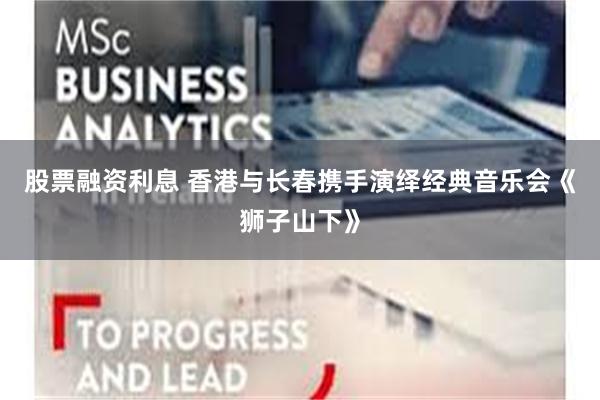 股票融资利息 香港与长春携手演绎经典音乐会《狮子山下》