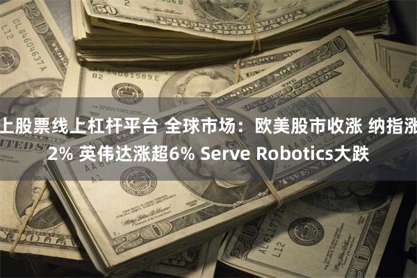 线上股票线上杠杆平台 全球市场：欧美股市收涨 纳指涨超2% 英伟达涨超6% Serve Robotics大跌