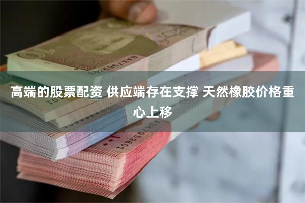 高端的股票配资 供应端存在支撑 天然橡胶价格重心上移