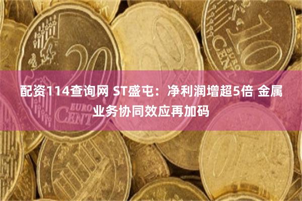 配资114查询网 ST盛屯：净利润增超5倍 金属业务协同效应再加码