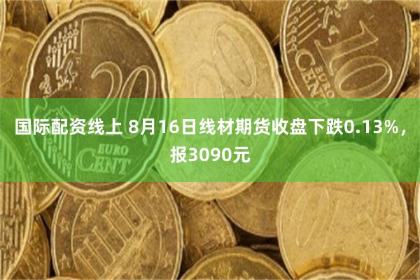 国际配资线上 8月16日线材期货收盘下跌0.13%，报3090元