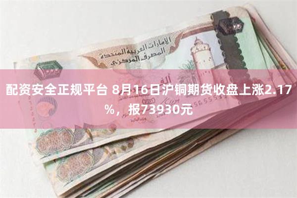 配资安全正规平台 8月16日沪铜期货收盘上涨2.17%，报73930元