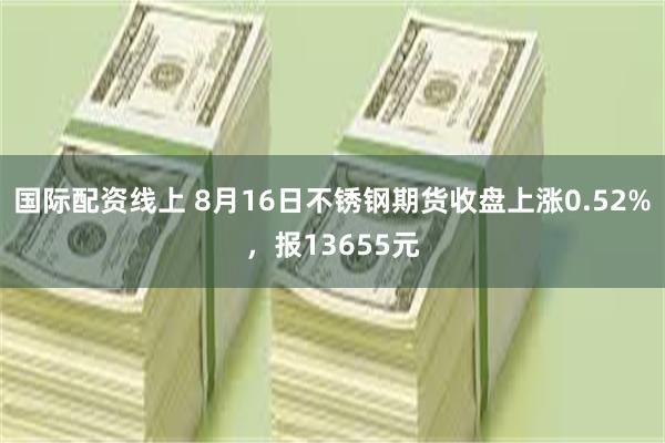 国际配资线上 8月16日不锈钢期货收盘上涨0.52%，报13655元