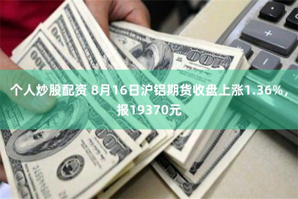 个人炒股配资 8月16日沪铝期货收盘上涨1.36%，报19370元