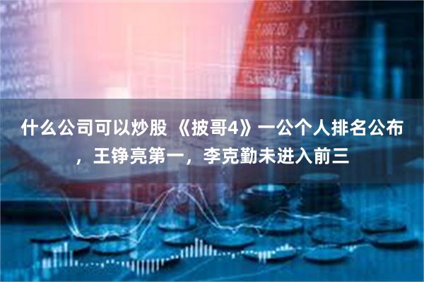 什么公司可以炒股 《披哥4》一公个人排名公布，王铮亮第一，李克勤未进入前三