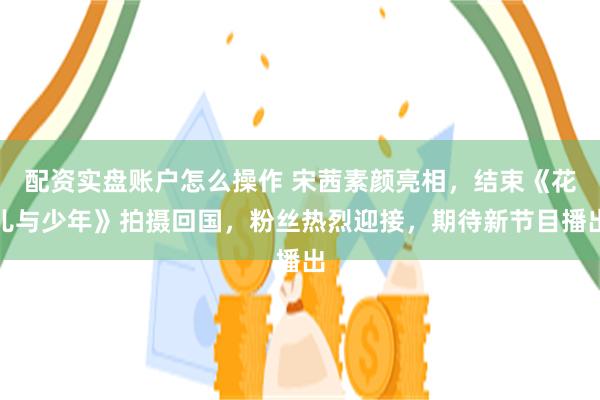 配资实盘账户怎么操作 宋茜素颜亮相，结束《花儿与少年》拍摄回国，粉丝热烈迎接，期待新节目播出