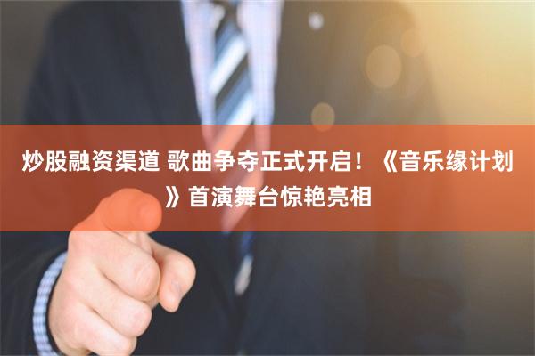 炒股融资渠道 歌曲争夺正式开启！《音乐缘计划》首演舞台惊艳亮相