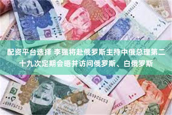 配资平台选择 李强将赴俄罗斯主持中俄总理第二十九次定期会晤并访问俄罗斯、白俄罗斯