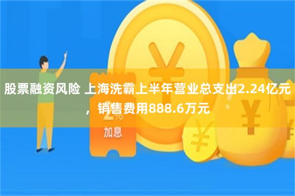 股票融资风险 上海洗霸上半年营业总支出2.24亿元，销售费用888.6万元