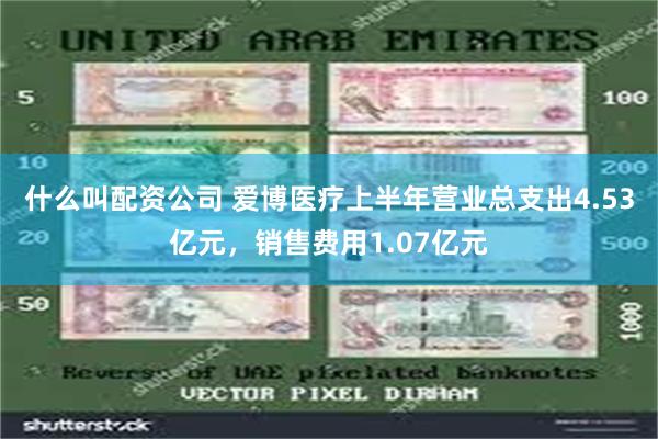 什么叫配资公司 爱博医疗上半年营业总支出4.53亿元，销售费用1.07亿元