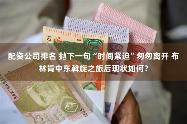 配资公司排名 抛下一句“时间紧迫”匆匆离开 布林肯中东斡旋之旅后现状如何？
