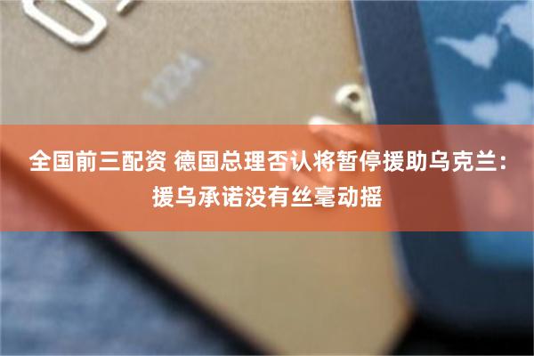 全国前三配资 德国总理否认将暂停援助乌克兰：援乌承诺没有丝毫动摇