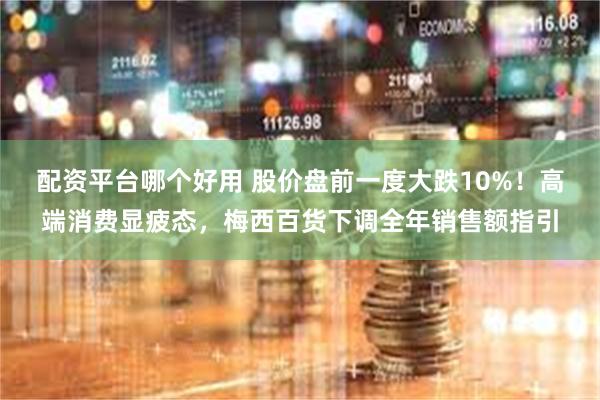 配资平台哪个好用 股价盘前一度大跌10%！高端消费显疲态，梅西百货下调全年销售额指引