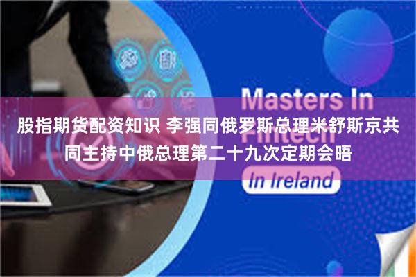 股指期货配资知识 李强同俄罗斯总理米舒斯京共同主持中俄总理第二十九次定期会晤