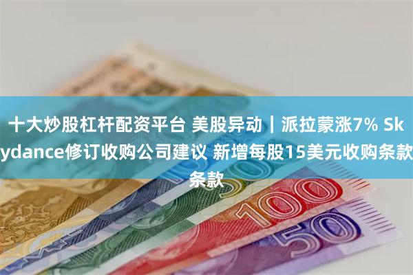 十大炒股杠杆配资平台 美股异动｜派拉蒙涨7% Skydance修订收购公司建议 新增每股15美元收购条款