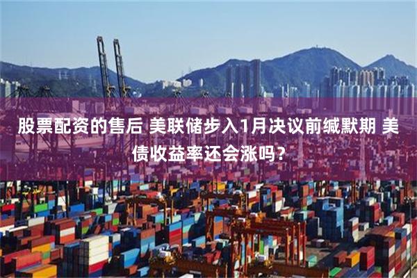 股票配资的售后 美联储步入1月决议前缄默期 美债收益率还会涨吗？