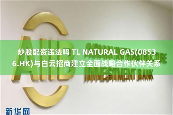 炒股配资违法吗 TL NATURAL GAS(08536.HK)与白云招商建立全面战略合作伙伴关系