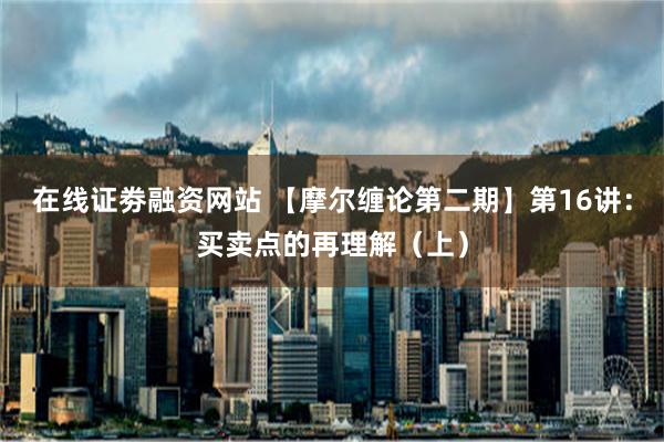 在线证劵融资网站 【摩尔缠论第二期】第16讲：买卖点的再理解（上）