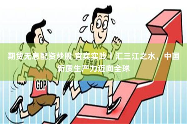 期货无息配资炒股 宜宾实践丨汇三江之水，中国新质生产力迈向全球