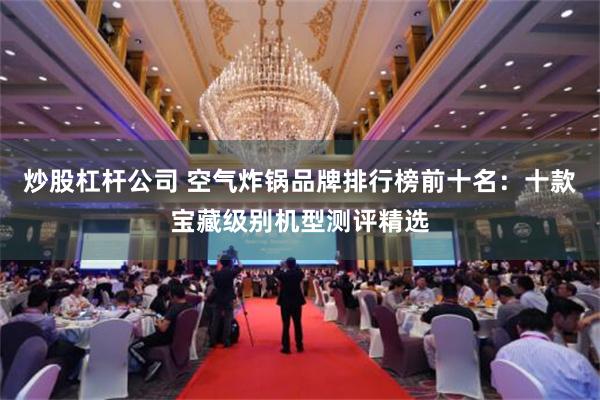 炒股杠杆公司 空气炸锅品牌排行榜前十名：十款宝藏级别机型测评精选