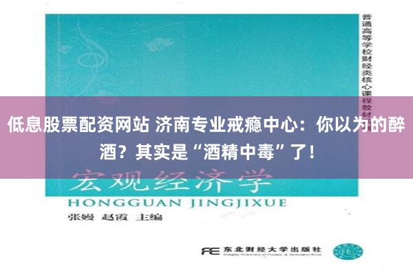 低息股票配资网站 济南专业戒瘾中心：你以为的醉酒？其实是“酒精中毒”了！