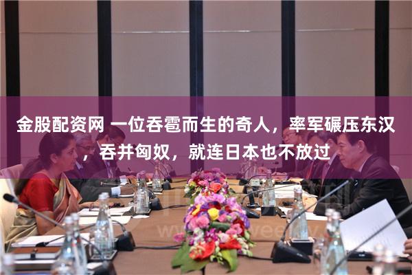 金股配资网 一位吞雹而生的奇人，率军碾压东汉，吞并匈奴，就连日本也不放过
