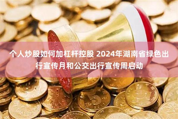 个人炒股如何加杠杆控股 2024年湖南省绿色出行宣传月和公交出行宣传周启动