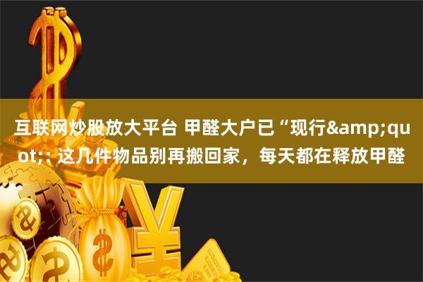 互联网炒股放大平台 甲醛大户已“现行&quot;: 这几件物品别再搬回家，每天都在释放甲醛