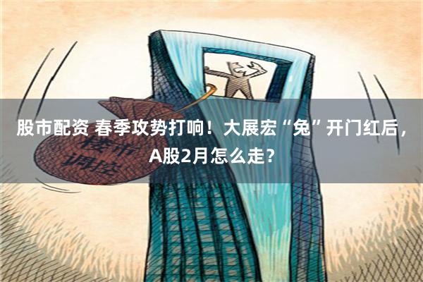 股市配资 春季攻势打响！大展宏“兔”开门红后，A股2月怎么走？