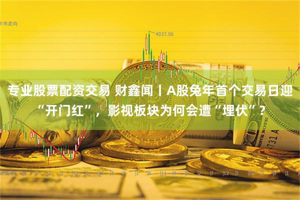 专业股票配资交易 财鑫闻丨A股兔年首个交易日迎“开门红”，影视板块为何会遭“埋伏”？