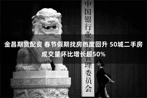 金昌期货配资 春节假期找房热度回升 50城二手房成交量环比增长超50%
