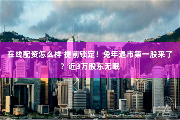 在线配资怎么样 提前锁定！兔年退市第一股来了？近3万股东无眠