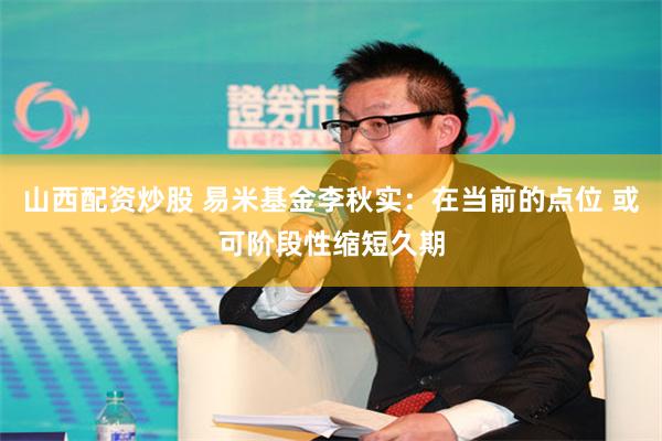 山西配资炒股 易米基金李秋实：在当前的点位 或可阶段性缩短久期