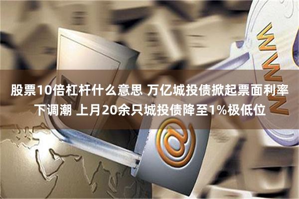 股票10倍杠杆什么意思 万亿城投债掀起票面利率下调潮 上月20余只城投债降至1%极低位