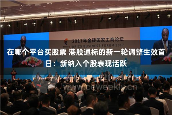 在哪个平台买股票 港股通标的新一轮调整生效首日：新纳入个股表现活跃