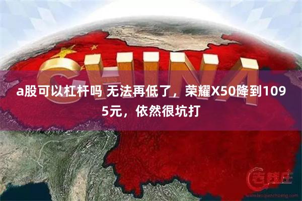 a股可以杠杆吗 无法再低了，荣耀X50降到1095元，依然很坑打
