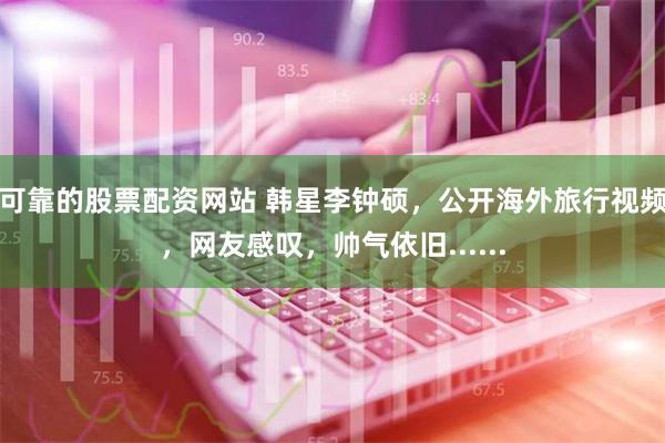 可靠的股票配资网站 韩星李钟硕，公开海外旅行视频，网友感叹，帅气依旧......